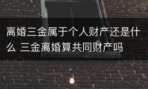 离婚三金属于个人财产还是什么 三金离婚算共同财产吗