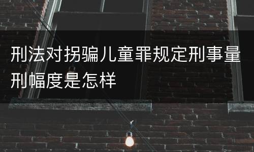 刑法对拐骗儿童罪规定刑事量刑幅度是怎样