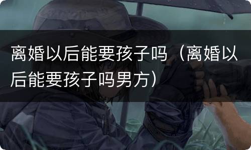 离婚以后能要孩子吗（离婚以后能要孩子吗男方）