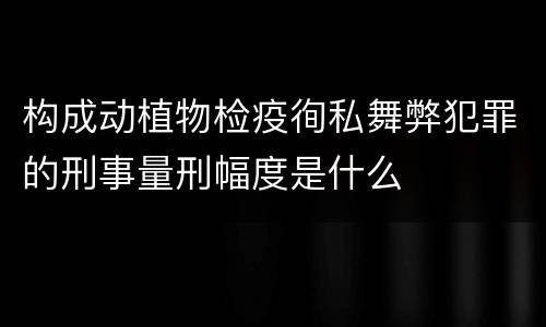 构成动植物检疫徇私舞弊犯罪的刑事量刑幅度是什么