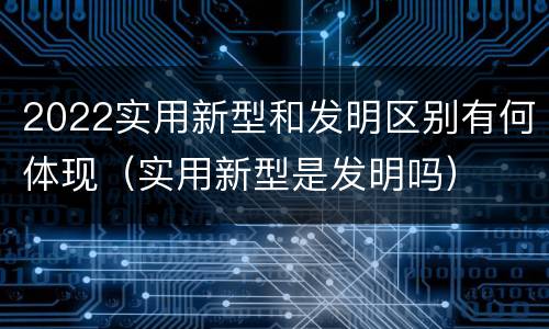 2022实用新型和发明区别有何体现（实用新型是发明吗）