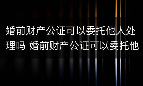 婚前财产公证可以委托他人处理吗 婚前财产公证可以委托他人处理吗多少钱
