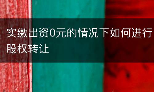 实缴出资0元的情况下如何进行股权转让