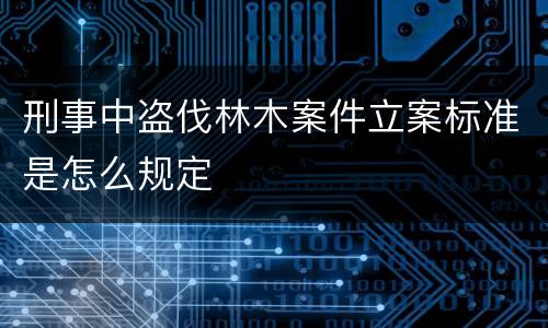 刑事中盗伐林木案件立案标准是怎么规定