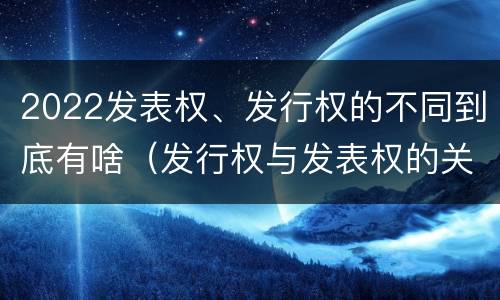 2022发表权、发行权的不同到底有啥（发行权与发表权的关系）
