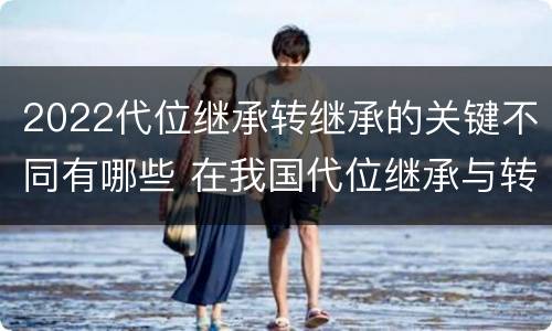 2022代位继承转继承的关键不同有哪些 在我国代位继承与转继承最重要的区别在于