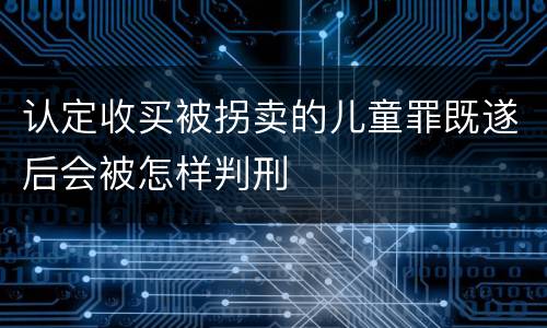 认定收买被拐卖的儿童罪既遂后会被怎样判刑