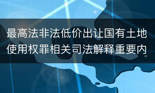 最高法非法低价出让国有土地使用权罪相关司法解释重要内容有哪些