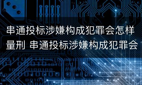 串通投标涉嫌构成犯罪会怎样量刑 串通投标涉嫌构成犯罪会怎样量刑呢