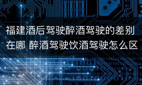 福建酒后驾驶醉酒驾驶的差别在哪 醉酒驾驶饮酒驾驶怎么区别