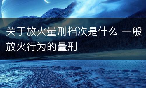 关于放火量刑档次是什么 一般放火行为的量刑