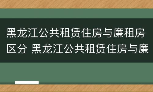 黑龙江公共租赁住房与廉租房区分 黑龙江公共租赁住房与廉租房区分图