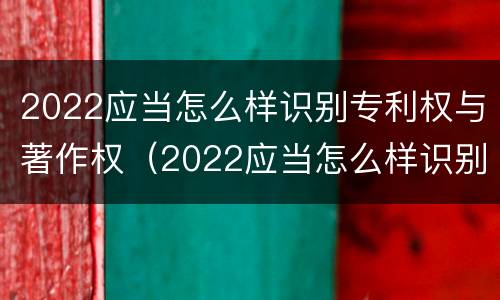 2022应当怎么样识别专利权与著作权（2022应当怎么样识别专利权与著作权证书）