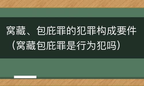 窝藏、包庇罪的犯罪构成要件（窝藏包庇罪是行为犯吗）