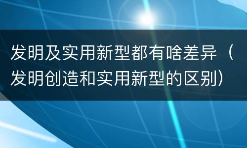 发明及实用新型都有啥差异（发明创造和实用新型的区别）
