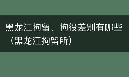 黑龙江拘留、拘役差别有哪些（黑龙江拘留所）
