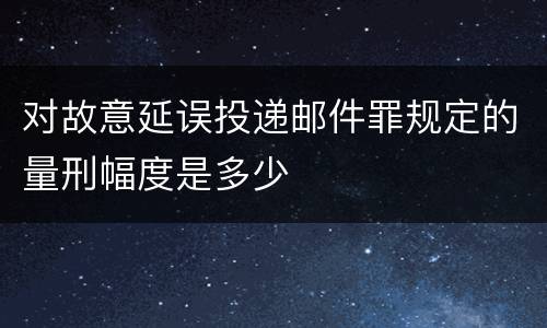 对故意延误投递邮件罪规定的量刑幅度是多少