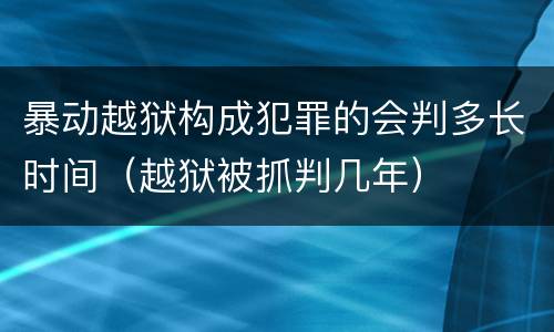 暴动越狱构成犯罪的会判多长时间（越狱被抓判几年）