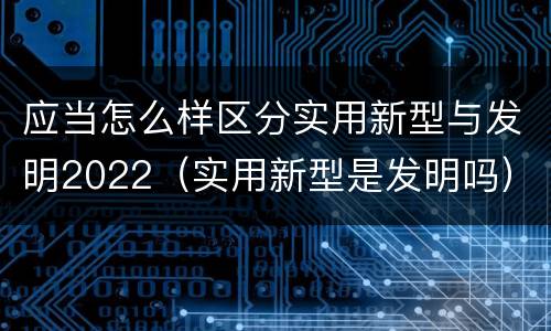 应当怎么样区分实用新型与发明2022（实用新型是发明吗）
