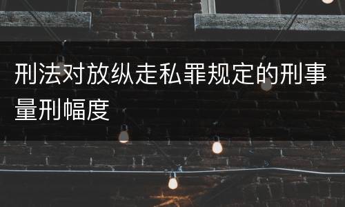 刑法对放纵走私罪规定的刑事量刑幅度