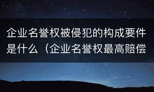 企业名誉权被侵犯的构成要件是什么（企业名誉权最高赔偿）