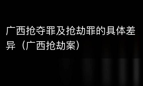 广西抢夺罪及抢劫罪的具体差异（广西抢劫案）