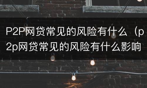 P2P网贷常见的风险有什么（p2p网贷常见的风险有什么影响）
