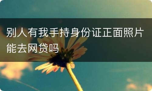 别人有我手持身份证正面照片能去网贷吗