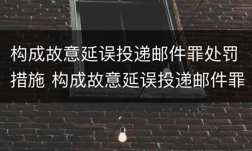 构成故意延误投递邮件罪处罚措施 构成故意延误投递邮件罪处罚措施有哪些