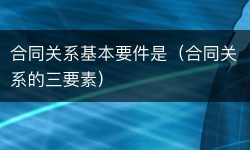 合同关系基本要件是（合同关系的三要素）