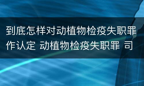 到底怎样对动植物检疫失职罪作认定 动植物检疫失职罪 司法解释