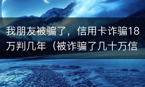 我朋友被骗了，信用卡诈骗18万判几年（被诈骗了几十万信用卡要自己还吗）
