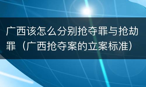 广西该怎么分别抢夺罪与抢劫罪（广西抢夺案的立案标准）
