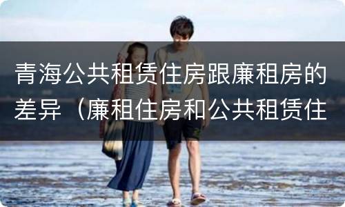 青海公共租赁住房跟廉租房的差异（廉租住房和公共租赁住房的区别和联系）