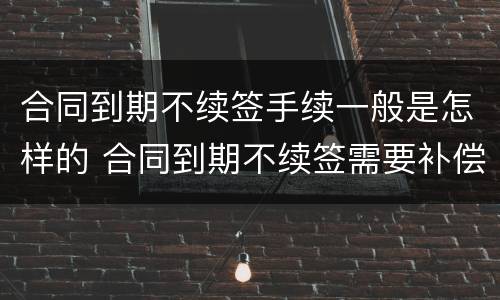 合同到期不续签手续一般是怎样的 合同到期不续签需要补偿吗?