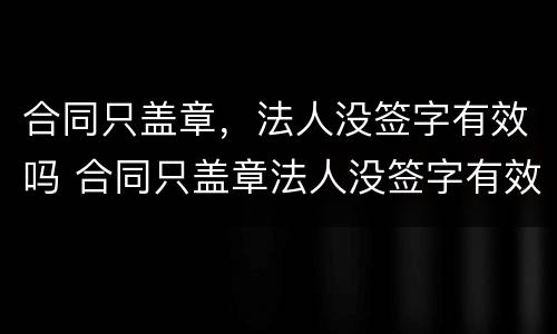 合同只盖章，法人没签字有效吗 合同只盖章法人没签字有效吗