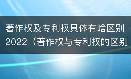 著作权及专利权具体有啥区别2022（著作权与专利权的区别）