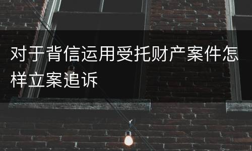 对于背信运用受托财产案件怎样立案追诉