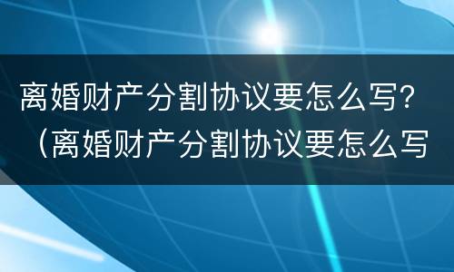 离婚财产分割协议要怎么写？（离婚财产分割协议要怎么写才有效）