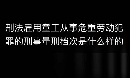 刑法雇用童工从事危重劳动犯罪的刑事量刑档次是什么样的