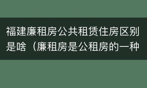 福建廉租房公共租赁住房区别是啥（廉租房是公租房的一种吗?）