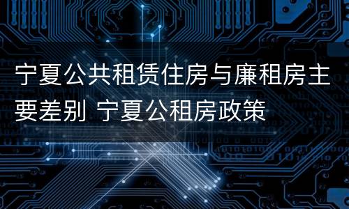 宁夏公共租赁住房与廉租房主要差别 宁夏公租房政策