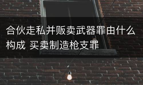 合伙走私并贩卖武器罪由什么构成 买卖制造枪支罪