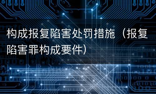 构成报复陷害处罚措施（报复陷害罪构成要件）