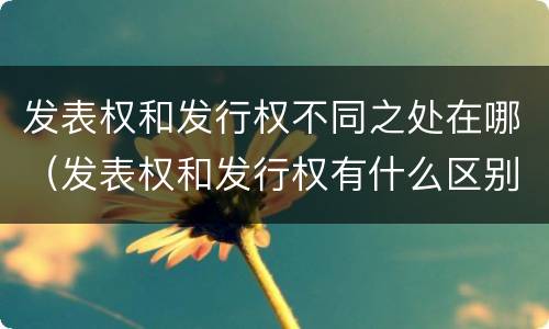 发表权和发行权不同之处在哪（发表权和发行权有什么区别）