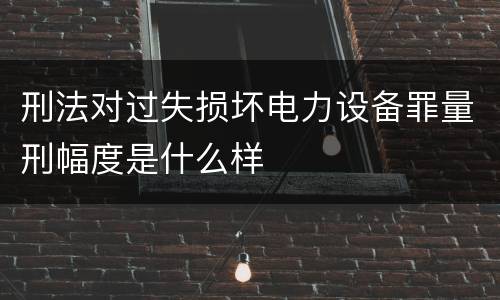 刑法对过失损坏电力设备罪量刑幅度是什么样