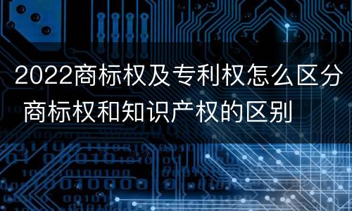 2022商标权及专利权怎么区分 商标权和知识产权的区别