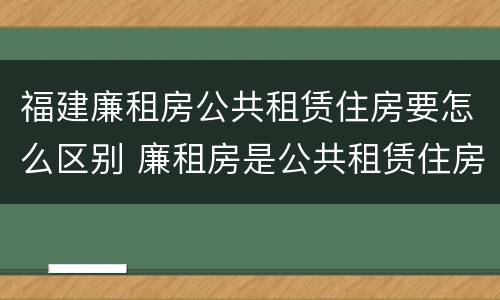 福建廉租房公共租赁住房要怎么区别 廉租房是公共租赁住房吗