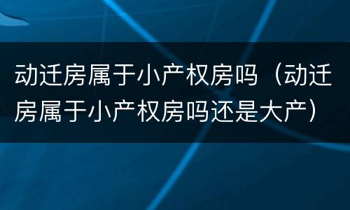 动迁房属于小产权房吗（动迁房属于小产权房吗还是大产）