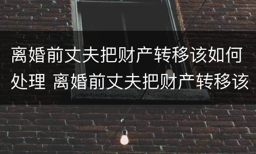 离婚前丈夫把财产转移该如何处理 离婚前丈夫把财产转移该如何处理呢